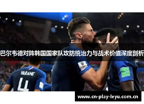 巴尔韦德对阵韩国国家队攻防统治力与战术价值深度剖析